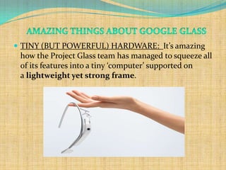  TINY (BUT POWERFUL) HARDWARE: It’s amazing
 how the Project Glass team has managed to squeeze all
 of its features into a tiny ‘computer’ supported on
 a lightweight yet strong frame.
 