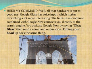  HEED MY COMMAND: Well, all that hardware is put to
 good use: Google Glass has voice input, which makes
 everything a lot more interesting. The built-in microphone
 combined with Google Now connects you directly to the
 search engine. You activate Google Now by saying "Okay
 Glass" then send a command or question. Tilting your
 head up does the same thing.
 