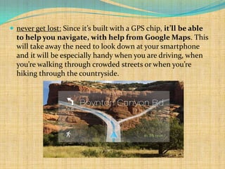  never get lost: Since it’s built with a GPS chip, it’ll be able
  to help you navigate, with help from Google Maps. This
  will take away the need to look down at your smartphone
  and it will be especially handy when you are driving, when
  you’re walking through crowded streets or when you’re
  hiking through the countryside.
 