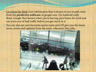  Live from the field: Live information that is shown to you would come
  from the predictive software of google now. On Android’s Jelly
  Bean, Google Now knows when you’re leaving your home for work and
  can warn you of bad traffic before you get stuck in it.
 You can also set your favourite sports team and it’ll give you the latest
  news, scores and updates from the team, whenever they play.
 