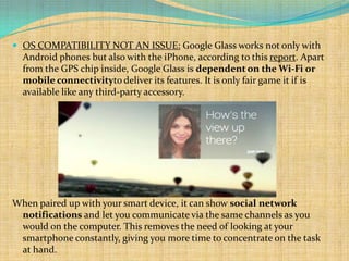  OS COMPATIBILITY NOT AN ISSUE: Google Glass works not only with
  Android phones but also with the iPhone, according to this report. Apart
  from the GPS chip inside, Google Glass is dependent on the Wi-Fi or
  mobile connectivityto deliver its features. It is only fair game it if is
  available like any third-party accessory.




When paired up with your smart device, it can show social network
 notifications and let you communicate via the same channels as you
 would on the computer. This removes the need of looking at your
 smartphone constantly, giving you more time to concentrate on the task
 at hand.
 