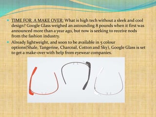  TIME FOR A MAKE OVER: What is high tech without a sleek and cool
  design? Google Glass weighed an astounding 8 pounds when it first was
  announced more than a year ago, but now is seeking to receive nods
  from the fashion industry.
 Already lightweight, and soon to be available in 5 colour
  options(Shale, Tangerine, Charcoal, Cotton and Sky), Google Glass is set
  to get a make-over with help from eyewear companies.
 