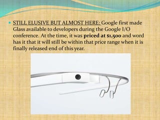  STILL ELUSIVE BUT ALMOST HERE: Google first made
 Glass available to developers during the Google I/O
 conference. At the time, it was priced at $1,500 and word
 has it that it will still be within that price range when it is
 finally released end of this year.
 