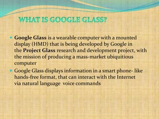  Google Glass is a wearable computer with a mounted
  display (HMD) that is being developed by Google in
  the Project Glass research and development project, with
  the mission of producing a mass-market ubiquitious
  computer
 Google Glass displays information in a smart phone- like
  hands-free format, that can interact with the Internet
  via natural language voice commands
 