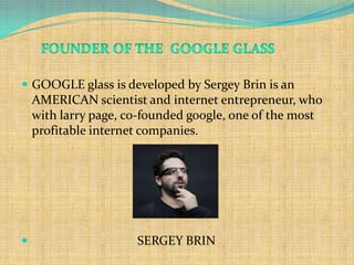  GOOGLE glass is developed by Sergey Brin is an
    AMERICAN scientist and internet entrepreneur, who
    with larry page, co-founded google, one of the most
    profitable internet companies.




                     SERGEY BRIN
 