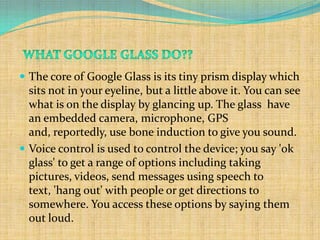 The core of Google Glass is its tiny prism display which
  sits not in your eyeline, but a little above it. You can see
  what is on the display by glancing up. The glass have
  an embedded camera, microphone, GPS
  and, reportedly, use bone induction to give you sound.
 Voice control is used to control the device; you say 'ok
  glass' to get a range of options including taking
  pictures, videos, send messages using speech to
  text, 'hang out' with people or get directions to
  somewhere. You access these options by saying them
  out loud.
 
