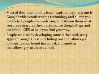  Most of this functionality is self explanatory; hang out is
  Google's video conferencing technology and allows you
  to talk to a people over web cam, and stream them what
  you are seeing and the directions use Google Maps and
  the inbuilt GPS to help you find your way.
 People are already developing some rather cool/scary
  apps for Google Glass - including one that allows you
  to identify your friend ina crowd, and another
  that allows yoy to dictate a mail.
 