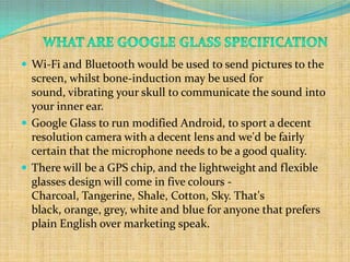  Wi-Fi and Bluetooth would be used to send pictures to the
  screen, whilst bone-induction may be used for
  sound, vibrating your skull to communicate the sound into
  your inner ear.
 Google Glass to run modified Android, to sport a decent
  resolution camera with a decent lens and we'd be fairly
  certain that the microphone needs to be a good quality.
 There will be a GPS chip, and the lightweight and flexible
  glasses design will come in five colours -
  Charcoal, Tangerine, Shale, Cotton, Sky. That's
  black, orange, grey, white and blue for anyone that prefers
  plain English over marketing speak.
 