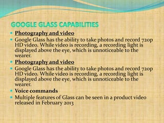  Photography and video
 Google Glass has the ability to take photos and record 720p
    HD video. While video is recording, a recording light is
    displayed above the eye, which is unnoticeable to the
    wearer.
   Photography and video
   Google Glass has the ability to take photos and record 720p
    HD video. While video is recording, a recording light is
    displayed above the eye, which is unnoticeable to the
    wearer.
   Voice commands
   Multiple features of Glass can be seen in a product video
    released in February 2013
 