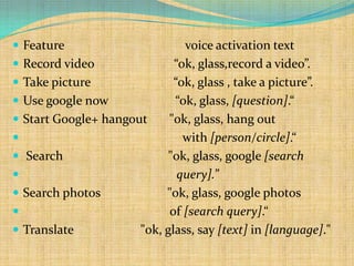  Feature                        voice activation text
   Record video               “ok, glass,record a video”.
   Take picture               “ok, glass , take a picture”.
   Use google now             “ok, glass, [question].“
   Start Google+ hangout     "ok, glass, hang out
                                with [person/circle].“
   Search                    "ok, glass, google [search
                               query].”
   Search photos            "ok, glass, google photos
                             of [search query].“
   Translate           "ok, glass, say [text] in [language]."
 