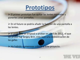 10
Prototipos
 El primer prototipo fue quitar las lentes normales y
ponerles unas pantallas.
 En el futuro se podría añadir la función de una pantalla a
las lentes.
 El producto se empezó a probar en abril de 2012, el que
las probó fue Sergey Brin, este hizo una demostración de
las gafas.
 Ha habido numerosas críticas a este proyecto.
 