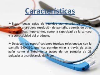 2
Características
 Estas nuevas gafas de realidad aumentada de Google
permiten una buena resolución de pantalla, además de otras
características importantes, como la capacidad de la cámara
y la conectividad del producto.
 Destacan las especificaciones técnicas relacionadas con la
pantalla 640x360, que nos permite mirar a través de estas
gafas como si viéramos a través de un pantalla de 25
pulgadas a una distancia de 74cm.
 