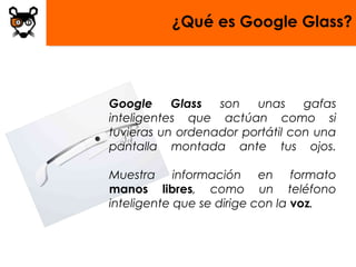 ¿Qué es Google Glass?




Google     Glass  son   unas     gafas
inteligentes que actúan como si
tuvieras un ordenador portátil con una
pantalla montada ante tus ojos.

Muestra información en formato
manos libres, como un teléfono
inteligente que se dirige con la voz.
 