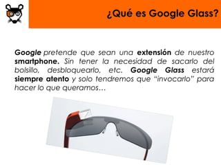 ¿Qué es Google Glass?


Google pretende que sean una extensión de nuestro
smartphone. Sin tener la necesidad de sacarlo del
bolsillo, desbloquearlo, etc. Google Glass estará
siempre atento y solo tendremos que “invocarlo” para
hacer lo que queramos…
 