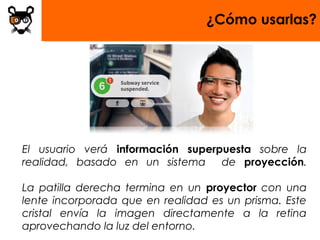 ¿Cómo usarlas?




El usuario verá información superpuesta sobre la
realidad, basado en un sistema    de proyección.

La patilla derecha termina en un proyector con una
lente incorporada que en realidad es un prisma. Este
cristal envía la imagen directamente a la retina
aprovechando la luz del entorno.
 