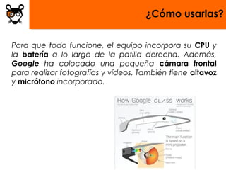 ¿Cómo usarlas?


Para que todo funcione, el equipo incorpora su CPU y
la batería a lo largo de la patilla derecha. Además,
Google ha colocado una pequeña cámara frontal
para realizar fotografías y vídeos. También tiene altavoz
y micrófono incorporado.
 