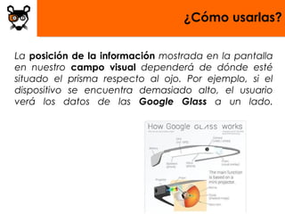 ¿Cómo usarlas?

La posición de la información mostrada en la pantalla
en nuestro campo visual dependerá de dónde esté
situado el prisma respecto al ojo. Por ejemplo, si el
dispositivo se encuentra demasiado alto, el usuario
verá los datos de las Google Glass a un lado.
 
