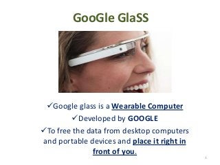 GooGle GlaSS
Google glass is a Wearable Computer
Developed by GOOGLE
To free the data from desktop computers
and portable devices and place it right in
front of you.
1
 