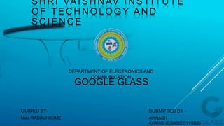 SHRI VAISHNAV INSTITUTE
OF TECHNOLOGY AND
SCIENCE
DEPARTMENT OF ELECTRONICS AND
COMMUNICATION
GUIDED BY-
Miss RASHMI GOME
SUBMITTED BY -
AVINASH
KHARCHE(0802EC111022)
GOOGLE GLASS
 