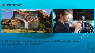 Lost? No problem, you have your very own super GPS navigating device
to guide you along in the right direction.
05 Find your way
 