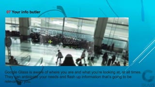 Google Glass is aware of where you are and what you’re looking at, at all times.
They can anticipate your needs and flash up information that’s going to be
relevant to you.
07 Your info butler
 