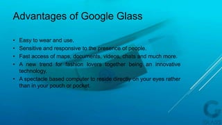 • Easy to wear and use.
• Sensitive and responsive to the presence of people.
• Fast access of maps, documents, videos, chats and much more.
• A new trend for fashion lovers together being an innovative
technology.
• A spectacle based computer to reside directly on your eyes rather
than in your pouch or pocket.
Advantages of Google Glass
 