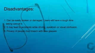 1. Can be easily broken or damaged. Users will have a tough time
taking care of it.
2. It may lead to accidents while driving, eyestrain or visual confusion.
3. Privacy of people may breach with new glasses.
Disadvantages:
 
