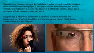 Wearable smart-devices represent the next stage in mobile computing and Google Glass
is the most hotly-anticipated gadget in that space. It is not an extension of your Android
smartphone or tablet, but is a whole new gadget in itself that can perform various day to
day tasks, without you ever moving your hands.
Google Glass is a technical masterpiece. It combines numerous functions and
features in a very small unit. In addition to phone and camera (photo, video), it offers
Internet connection, including GPS.
 