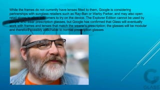 While the frames do not currently have lenses fitted to them, Google is considering
partnerships with sunglass retailers such as Ray-Ban or Warby Parker, and may also open
retail stores to allow customers to try on the device. The Explorer Edition cannot be used by
people who wear prescription glasses, but Google has confirmed that Glass will eventually
work with frames and lenses that match the wearer's prescription; the glasses will be modular
and therefore possibly attachable to normal prescription glasses
 