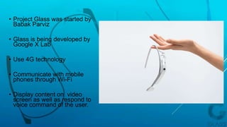 • Project Glass was started by
Babak Parviz
• Glass is being developed by
Google X Lab
• Use 4G technology
• Communicate with mobile
phones through Wi-Fi
• Display content on video
screen as well as respond to
voice command of the user.
 