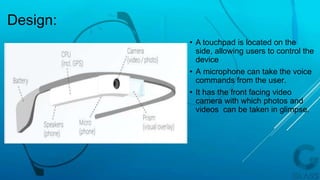 Design:
• A touchpad is located on the
side, allowing users to control the
device
• A microphone can take the voice
commands from the user.
• It has the front facing video
camera with which photos and
videos can be taken in glimpse.
 