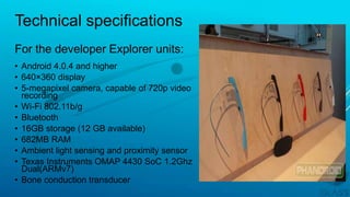 Technical specifications
• Android 4.0.4 and higher
• 640×360 display
• 5-megapixel camera, capable of 720p video
recording
• Wi-Fi 802.11b/g
• Bluetooth
• 16GB storage (12 GB available)
• 682MB RAM
• Ambient light sensing and proximity sensor
• Texas Instruments OMAP 4430 SoC 1.2Ghz
Dual(ARMv7)
• Bone conduction transducer
For the developer Explorer units:
 
