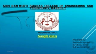 Shri Ram Murti Smarak College of Engineering And
Technology, Bareilly
PRESENTATION TOPIC :-
Google Glass
Presented by:
Shudhanshu Agarwal
B.Tech (EC-2011)
Roll no.-1101421102
15-04-2014 1
 