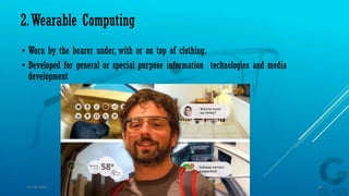 2.Wearable Computing
• Worn by the bearer under, with or on top of clothing.
• Developed for general or special purpose information technologies and media
development
15-04-2014 10
 