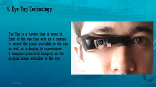 4. Eye Tap Technology
Eye Tap is a device that is worn in
front of the eye that acts as a camera
to record the scene available to the eye
as well as a display to superimpose
a computer-generated imagery on the
original scene available to the eye.
15-04-2014 12
 