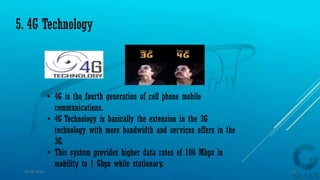 • 4G is the fourth generation of cell phone mobile
communications.
• 4G Technology is basically the extension in the 3G
technology with more bandwidth and services offers in the
3G.
• This system provides higher data rates of 100 Mbps in
mobility to 1 Gbps while stationary.
5. 4G Technology
15-04-2014 13
 