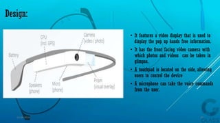 Design:
• It features a video display that is used to
display the pop up hands free information.
• It has the front facing video camera with
which photos and videos can be taken in
glimpse.
• A touchpad is located on the side, allowing
users to control the device
• A microphone can take the voice commands
from the user.
15-04-2014 15
 