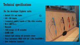 Technical specifications
• Android 4.0.4 and higher
• 640×360 display
• 5-megapixel camera, capable of 720p video recording
• Wi-Fi 802.11b/g
• Bluetooth
• 16GB storage (12 GB available)
• 682MB RAM
• Ambient light sensing and proximity sensor
• Texas Instruments OMAP 4430 SoC 1.2Ghz Dual(ARMv7)
• Bone conduction transducer
For the developer Explorer units:
15-04-2014 16
 