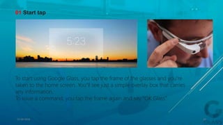 01 Start tap
To start using Google Glass, you tap the frame of the glasses and you’re
taken to the home screen. You’’ll see just a simple overlay box that carries
any information.
To issue a command, you tap the frame again and say “OK Glass”.
15-04-2014 22
 