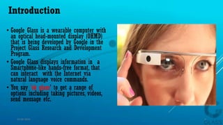Introduction
• Google Glass is a wearable computer with
an optical head-mounted display (OHMD)
that is being developed by Google in the
Project Glass Research and Development
Program.
• Google Glass displays information in a
Smartphone-like hands-free format, that
can interact with the Internet via
natural language voice commands.
• You say 'ok glass' to get a range of
options including taking pictures, videos,
send message etc.
15-04-2014 3
 