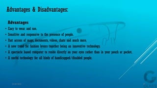 Advantages & Disadvantages:
Advantages
• Easy to wear and use.
• Sensitive and responsive to the presence of people.
• Fast access of maps, documents, videos, chats and much more.
• A new trend for fashion lovers together being an innovative technology.
• A spectacle based computer to reside directly on your eyes rather than in your pouch or pocket.
• A useful technology for all kinds of handicapped/disabled people.
15-04-2014 32
 