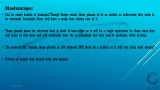 Disadvantages:
• Can be easily broken or damaged.Though Google wants these glasses to be as modest as achievable, they seem to
be extremely breakable. Users will have a tough time taking care of it.
• These glasses show the retrieved data in front of users eyes so it will be a tough experience for them since they
will focus on that data and will eventually miss the surroundings that may lead to accidents while driving.
• The resource for running these glasses is still unknown.Will there be a battery or it will run using solar energy?
• Privacy of people may breach with new glasses.
15-04-2014 33
 