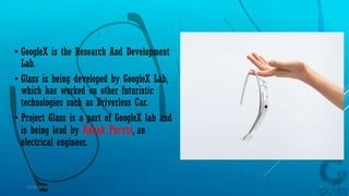 • GoogleX is the Research And Development
Lab.
• Glass is being developed by GoogleX Lab,
which has worked on other futuristic
technologies such as Driverless Car.
• Project Glass is a part of GoogleX lab and
is being lead by Babak Parviz, an
electrical engineer.
15-04-2014 5
 