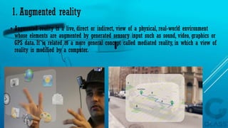 1. Augmented reality
• Augmented reality is a live, direct or indirect, view of a physical, real-world environment
whose elements are augmented by generated sensory input such as sound, video, graphics or
GPS data. It is related to a more general concept called mediated reality, in which a view of
reality is modified by a computer.
15-04-2014 9
 