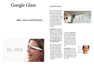 Google Glass
date, news and features

Google Glass features
Many of us spend a significant portion of our day
glued to our smartphones,
or to other connected devices. Reading social media
or checking out the weather
or otherwise dipping into
the wealth of data at our
disposal will typically consume all of our attention,
making it hard to do anything else.
Google Glass might offer a
solution to this problem,
giving us a way of using the
outboard brain of the internet while still being able to
do other things. Glass was
created, according to Google, to "be there when you
need it and get out of your
way when you don't."
The first Glass units have
been with early adopters
(who had to sign up to a
lottery for the privilege)
since April and Google
is using this semi-public
testing period to fine tune
the device for general consumption, as well as get the
world used to the idea of
wearable’s.

Essentially, Google Glass is
a wearable Android-powered computer built into
spectacle frames so that
you can perch a display in
your field of vision, film,
take pictures, search and
translate on the go as well
as run specially-designed
apps.
Google Glass uses a miniature display to put data
in front (or at least, to the
upper right) of your vision
courtesy of a prism screen.
This is designed to be easily
seen without obstructing
your view.

 