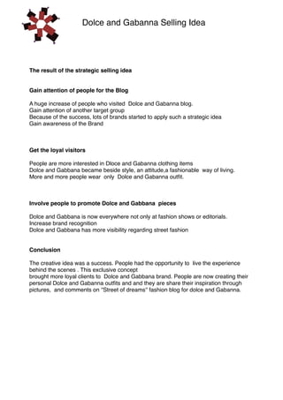 Dolce and Gabanna Selling Idea

The result of the strategic selling idea
Gain attention of people for the Blog
A huge increase of people who visited Dolce and Gabanna blog.
Gain attention of another target group
Because of the success, lots of brands started to apply such a strategic idea
Gain awareness of the Brand

Get the loyal visitors
People are more interested in Dloce and Gabanna clothing items
Dolce and Gabbana became beside style, an attitude,a fashionable way of living.
More and more people wear only Dolce and Gabanna outÞt.

Involve people to promote Dolce and Gabbana pieces
Dolce and Gabbana is now everywhere not only at fashion shows or editorials.
Increase brand recognition
Dolce and Gabbana has more visibility regarding street fashion
Conclusion
The creative idea was a success. People had the opportunity to live the experience
behind the scenes . This exclusive concept
brought more loyal clients to Dolce and Gabbana brand. People are now creating their
personal Dolce and Gabanna outÞts and and they are share their inspiration through
pictures, and comments on ''Street of dreams'' fashion blog for dolce and Gabanna.

 