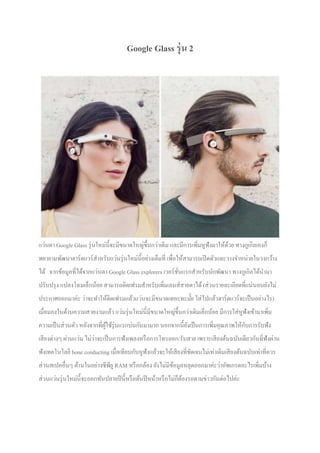 Google Glass รุ่ น 2

แว่นตา Google Glass รุ่ นใหม่นีจะมีขนาดใหญ่ขึนกว่าเดิม และมีการเพิ!มหูฟังมาให้ดวย ทางกูเกิลเองก็
้
พยายามพัฒนาฮาร์ ดแวร์ สาหรับแว่นรุ่ นใหม่นีอย่างเต็มที! เพื!อให้สามารถเปิ ดตัวและวางจําหน่ายในวงกว้าง
ํ
ได้ จากข้อมูลที!ได้จากแว่นตา Google Glass explorers เวอร์ ชนแรกสําหรับนักพัฒนา ทางกูเกิลได้นามา
ํ
!ั
ปรับปรุ ง แปลงโฉมเล็กน้อย สามารถติดเฟรมสําหรับเพิ!มเลนส์สายตาได้ (ส่ วนรายละเอียดที!แน่นอนยังไม่
ประกาศออกมาค่ะ ว่าจะทําให้ติดเฟรมแล้วแว่นจะมีขนาดเทอะทะมัย ใส่ ไปแล้วฮาร์ ดแวร์ จะเป็ นอย่างไร)
เมื!อมองในด้านความสวยงามแล้ว แว่นรุ่ นใหม่นีมีขนาดใหญ่ขึนกว่าเดิมเล็กน้อย มีการใส่ หูฟังเข้ามาเพิ!ม
ั
ความเป็ นส่ วนตัว หลังจากที!ผใช้รุ่นแรกบ่นกันมามาก นอกจากนียังเป็ นการเพิ!มคุณภาพให้กบการรับฟัง
ู้
่
เสี ยงต่างๆ ผ่านแว่น ไม่วาจะเป็ นการฟังเพลงหรื อการโทรออก/รับสาย เพราะเสี ยงต้นฉบับเดียวกันที!ฟังผ่าน
ฟังเทคโนโลยี bone conducting เมื!อเทียบกับหูฟังแล้วจะให้เสี ยงที!ชดเจนไม่เท่าเดิมเสี ยงต้นฉบับเท่าที!ควร
ั
ส่ วนสเปคอื!นๆ ด้านในอย่างซี พียู RAM หรื อกล้อง ยังไม่มีขอมูลหลุดออกมาค่ะว่าอัพเกรดอะไรเพิ!มบ้าง
้
ส่ วนแว่นรุ่ นใหม่นีจะออกทันปลายปี นีหรื อต้นปี หน้าหรื อไม่ก็ตองรอตามข่าวกันต่อไปค่ะ
้

 