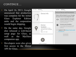 CONTINUE…
• On April 16, 2013, Google
announced that production
was complete for the initial
Glass Explorer Edition
units and the corporation
would begin shipping.
• On the same day, Google
also released a web-based
setup page for Glass, as
well as the MyGlass
companion app.
• Developers were also given
first access to the Mirror
API for Glass.

 