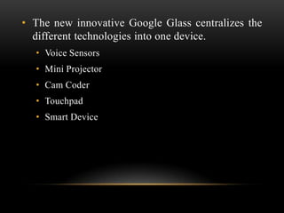 • The new innovative Google Glass centralizes the
different technologies into one device.
• Voice Sensors
• Mini Projector
• Cam Coder
• Touchpad
• Smart Device

 