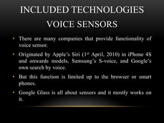 INCLUDED TECHNOLOGIES
VOICE SENSORS
• There are many companies that provide functionality of
voice sensor.
• Originated by Apple’s Siri (1st April, 2010) in iPhone 4S
and onwards models, Samsung’s S-voice, and Google’s
own search by voice.
• But this function is limited up to the browser or smart
phones.
• Google Glass is all about sensors and it mostly works on
it.

 